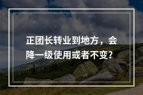 正团长转业到地方，会降一级使用或者不变？