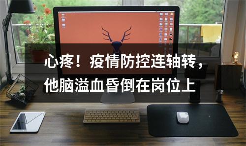 心疼！疫情防控连轴转，他脑溢血昏倒在岗位上