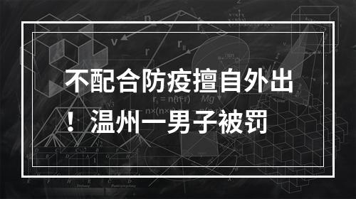 不配合防疫擅自外出！温州一男子被罚