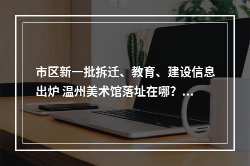 市区新一批拆迁、教育、建设信息出炉 温州美术馆落址在哪？永昌堡周边有拆迁吗？