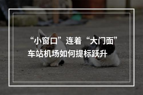 “小窗口”连着“大门面” 车站机场如何提标跃升