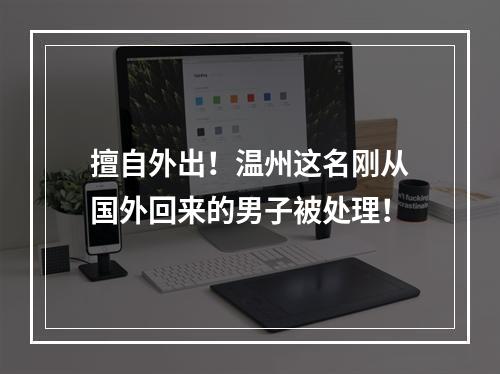 擅自外出！温州这名刚从国外回来的男子被处理！