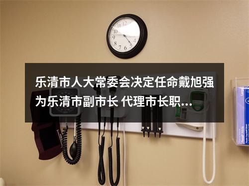 乐清市人大常委会决定任命戴旭强为乐清市副市长 代理市长职务