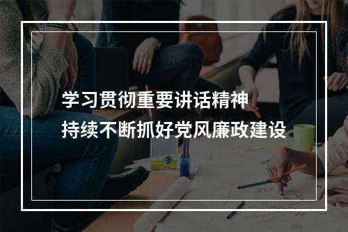学习贯彻重要讲话精神  持续不断抓好党风廉政建设
