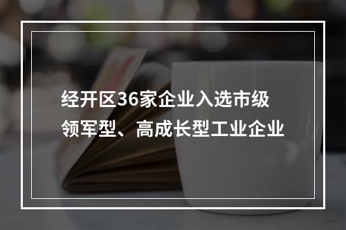 经开区36家企业入选市级领军型、高成长型工业企业