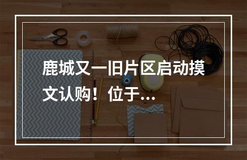 鹿城又一旧片区启动摸文认购！位于...