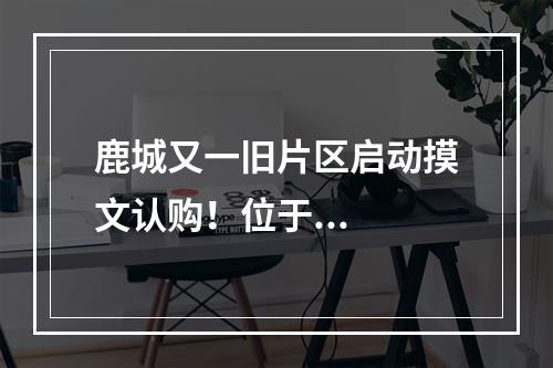 鹿城又一旧片区启动摸文认购！位于...