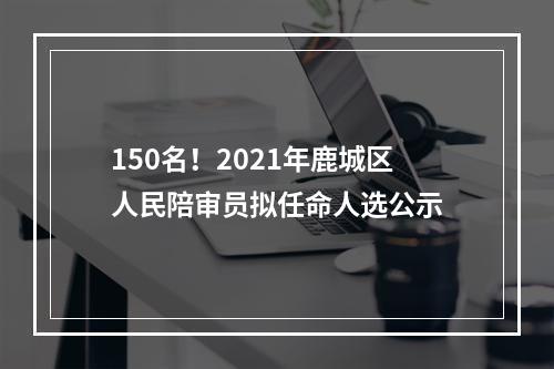 150名！2021年鹿城区人民陪审员拟任命人选公示