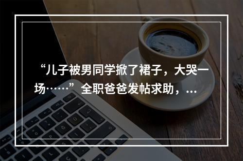 “儿子被男同学掀了裙子，大哭一场……”全职爸爸发帖求助，万名网友吵翻