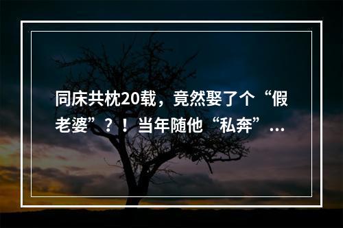 同床共枕20载，竟然娶了个“假老婆”？！当年随他“私奔”的她，干出这种事 ...