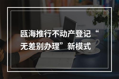 瓯海推行不动产登记“无差别办理”新模式