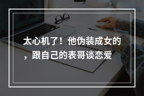 太心机了！他伪装成女的，跟自己的表哥谈恋爱