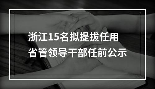 浙江15名拟提拔任用省管领导干部任前公示