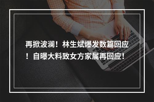 再掀波澜！林生斌爆发数篇回应！自曝大料致女方家属再回应！