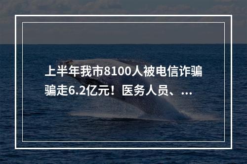 上半年我市8100人被电信诈骗骗走6.2亿元！医务人员、学校职工为易受骗群体