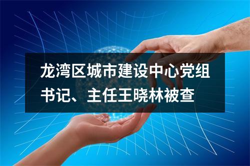 龙湾区城市建设中心党组书记、主任王晓林被查