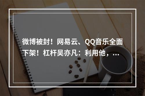 微博被封！网易云、QQ音乐全面下架！杠杆吴亦凡：利用他，摧毁他