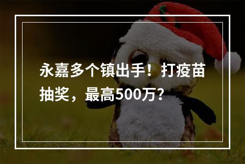 永嘉多个镇出手！打疫苗抽奖，最高500万？
