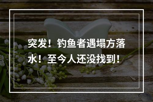 突发！钓鱼者遇塌方落水！至今人还没找到！