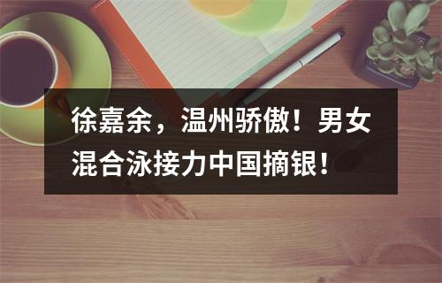 徐嘉余，温州骄傲！男女混合泳接力中国摘银！