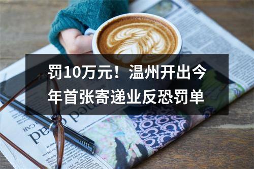 罚10万元！温州开出今年首张寄递业反恐罚单