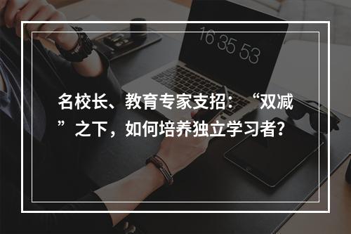 名校长、教育专家支招：“双减”之下，如何培养独立学习者？
