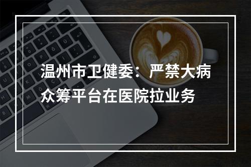 温州市卫健委：严禁大病众筹平台在医院拉业务