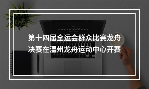 第十四届全运会群众比赛龙舟决赛在温州龙舟运动中心开赛