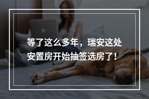 等了这么多年，瑞安这处安置房开始抽签选房了！