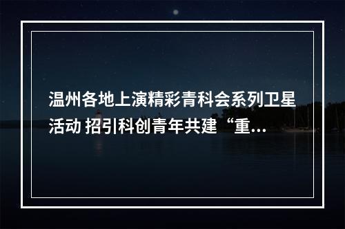温州各地上演精彩青科会系列卫星活动 招引科创青年共建“重要窗口”