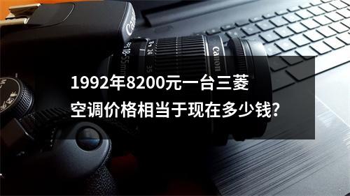 1992年8200元一台三菱空调价格相当于现在多少钱？