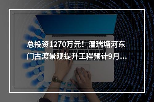 总投资1270万元！温瑞塘河东门古渡景观提升工程预计9月完工