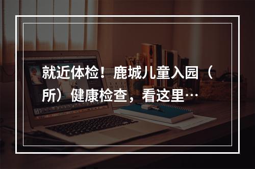 就近体检！鹿城儿童入园（所）健康检查，看这里…