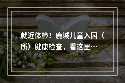 就近体检！鹿城儿童入园（所）健康检查，看这里…