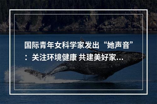 国际青年女科学家发出“她声音”：关注环境健康 共建美好家园