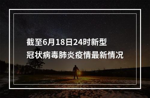 截至6月18日24时新型冠状病毒肺炎疫情最新情况