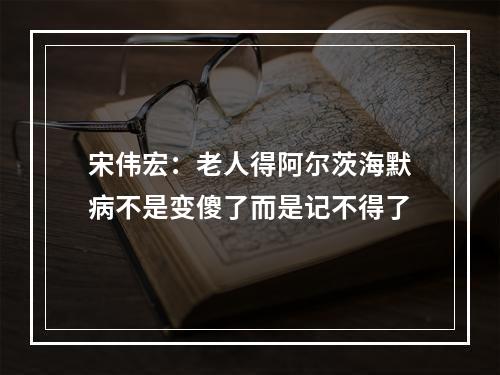 宋伟宏：老人得阿尔茨海默病不是变傻了而是记不得了