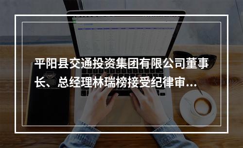 平阳县交通投资集团有限公司董事长、总经理林瑞榜接受纪律审查和监察调查