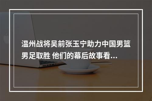 温州战将吴前张玉宁助力中国男篮男足取胜 他们的幕后故事看这里
