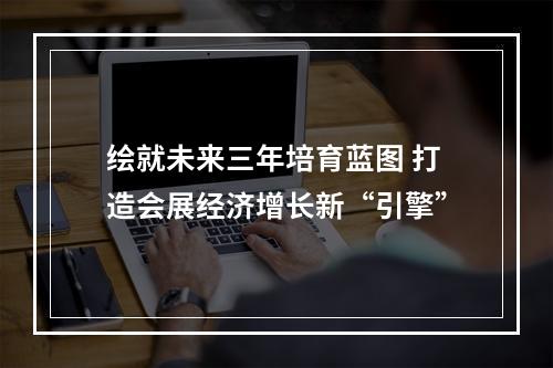 绘就未来三年培育蓝图 打造会展经济增长新“引擎”