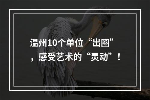 温州10个单位“出圈”，感受艺术的“灵动”！