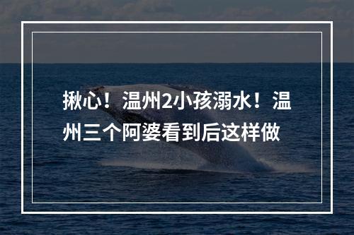 揪心！温州2小孩溺水！温州三个阿婆看到后这样做
