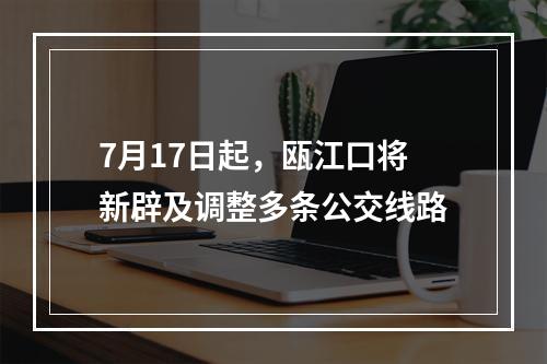 7月17日起，瓯江口将新辟及调整多条公交线路