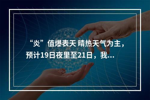 “炎”值爆表天 晴热天气为主，预计19日夜里至21日，我市有一次较明显的阵性降水过程