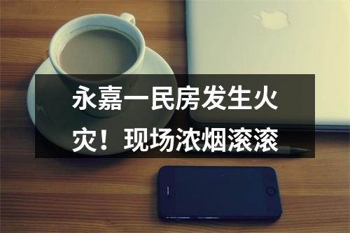 永嘉一民房发生火灾！现场浓烟滚滚
