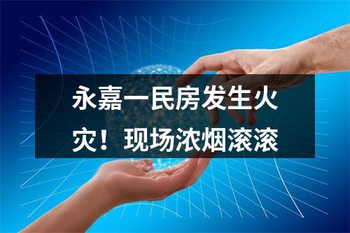 永嘉一民房发生火灾！现场浓烟滚滚