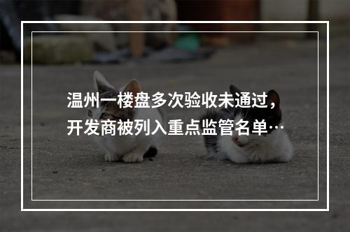 温州一楼盘多次验收未通过，开发商被列入重点监管名单…