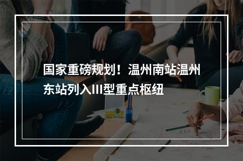 国家重磅规划！温州南站温州东站列入III型重点枢纽