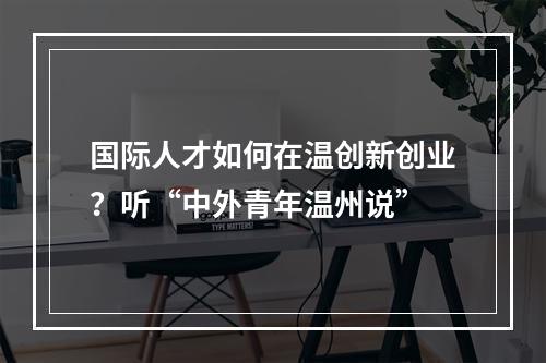 国际人才如何在温创新创业？听“中外青年温州说”