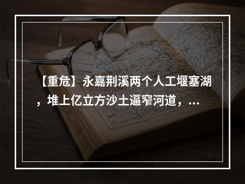 【重危】永嘉荆溪两个人工堰塞湖，堆上亿立方沙土逼窄河道，如洪水裹着泥石或形成...